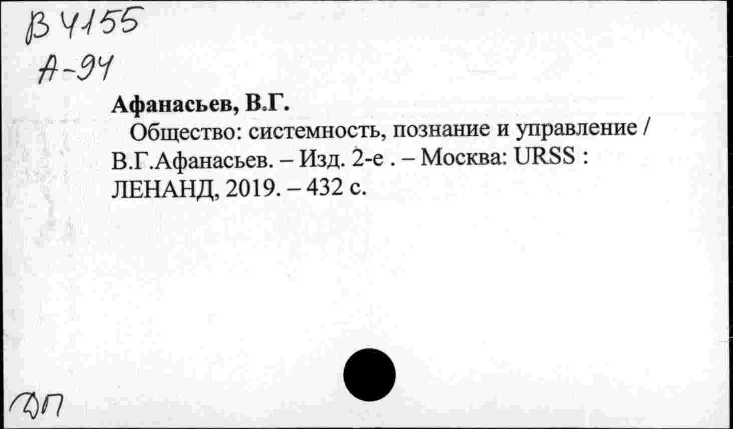 ﻿fi-94
Афанасьев, ВТ.
Общество: системность, познание и управление / В.Г.Афанасьев. — Изд. 2-е . — Москва: URSS : ЛЕНАНД, 2019.-432 с.
